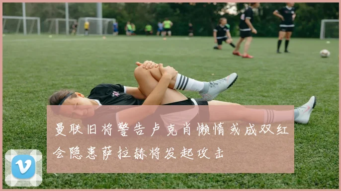 曼联旧将警告卢克肖懒惰或成双红会隐患萨拉赫将发起攻击
