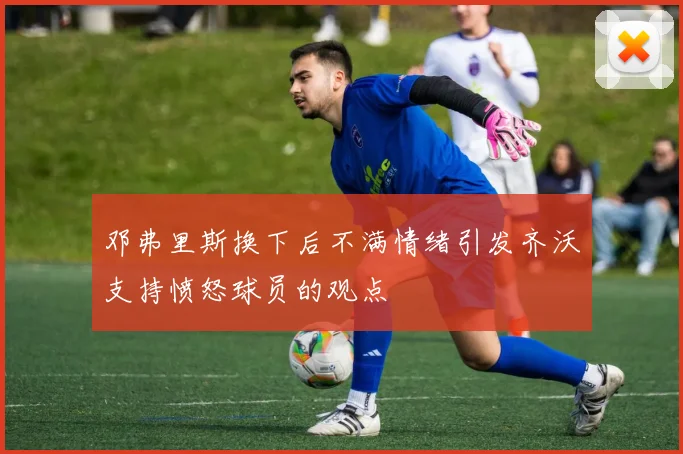 邓弗里斯换下后不满情绪引发齐沃支持愤怒球员的观点