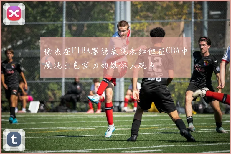 徐杰在FIBA赛场表现未知但在CBA中展现出色实力的媒体人观点