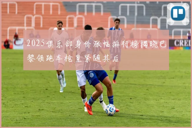 2025俱乐部身价涨幅排行榜揭晓巴黎领跑车枪皇紧随其后