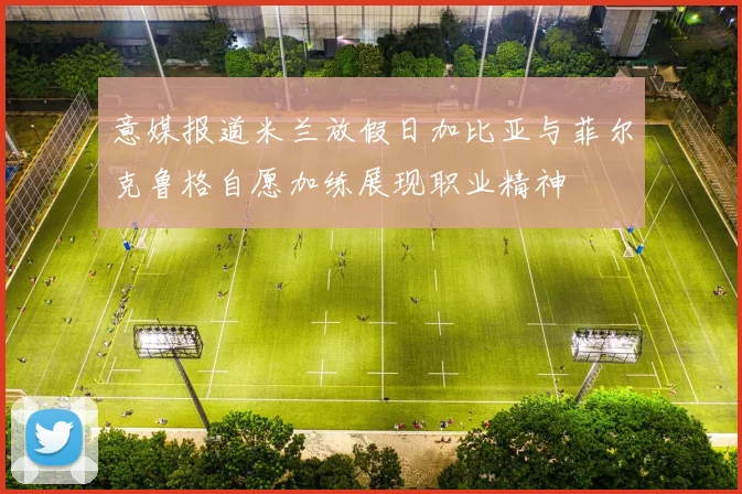 意媒报道米兰放假日加比亚与菲尔克鲁格自愿加练展现职业精神
