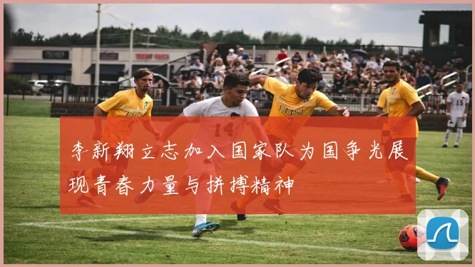 李新翔立志加入国家队为国争光展现青春力量与拼搏精神
