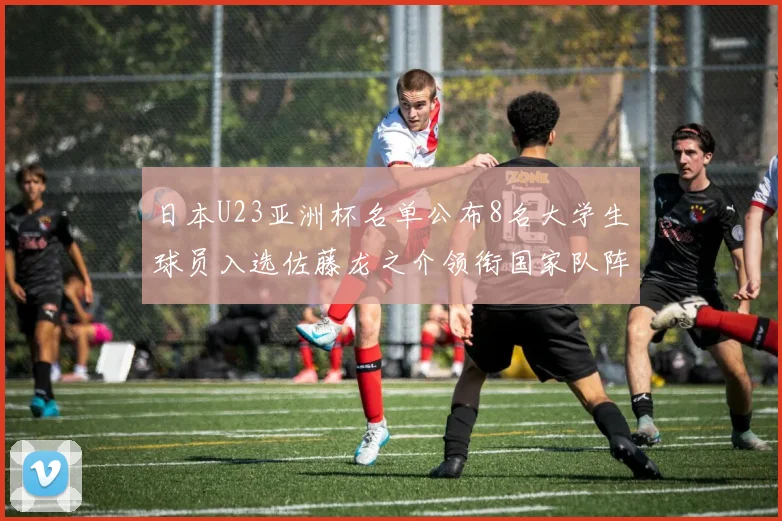日本U23亚洲杯名单公布8名大学生球员入选佐藤龙之介领衔国家队阵容
