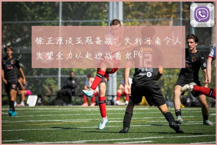徐正源谈亚冠备战：失利河南令人失望全力以赴迎战首尔FC
